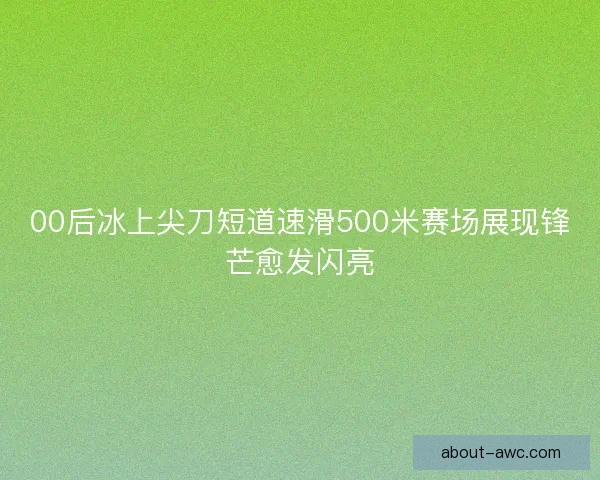 00后冰上尖刀短道速滑500米赛场展现锋芒愈发闪亮