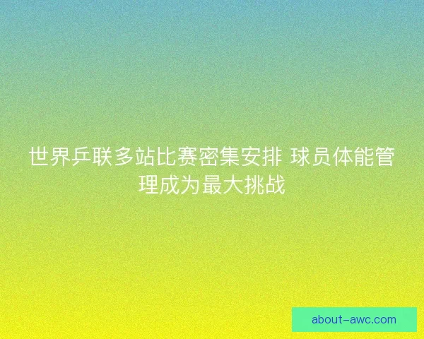 世界乒联多站比赛密集安排 球员体能管理成为最大挑战